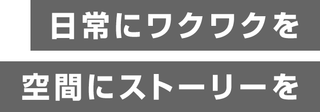 日常にワクワクを 空間にストーリーを