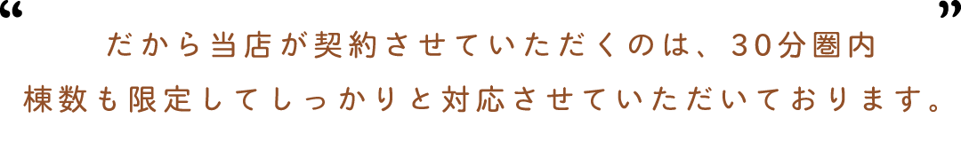 だから杜ノ輝が契約させていただくのは30分圏内棟数も限定してしっかりと対応させていただいております