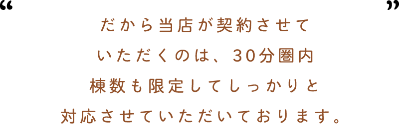 だから杜ノ輝が契約させていただくのは30分圏内棟数も限定してしっかりと対応させていただいております